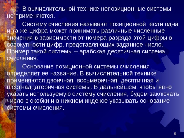  В вычислительной технике непозиционные системы не применяются.  Систему счисления называют позиционной, если одна и та же цифра может принимать различные численные значения в зависимости от номера разряда этой цифры в совокупности цифр, представляющих заданное число. Пример такой системы – арабская десятичная система счисления.  Основание позиционной системы счисления определяет ее название. В вычислительной технике применяются двоичная, восьмеричная, десятичная и шестнадцатеричная системы. В дальнейшем, чтобы явно указать используемую систему счисления, будем заключать число в скобки и в нижнем индексе указывать основание системы счисления.  