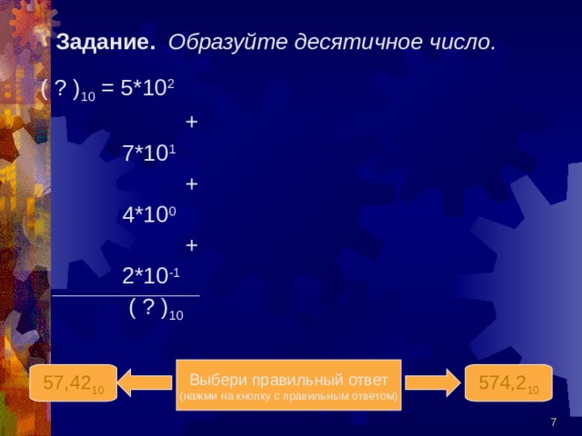 Задание.  Образуйте десятичное число. ( ? ) 10 = 5*10 2   +  7*10 1   +  4*10 0   +  2*10 -1  ( ? ) 10 Выбери правильный ответ (нажми на кнопку с правильным ответом) 574,2 10 57,42 10  
