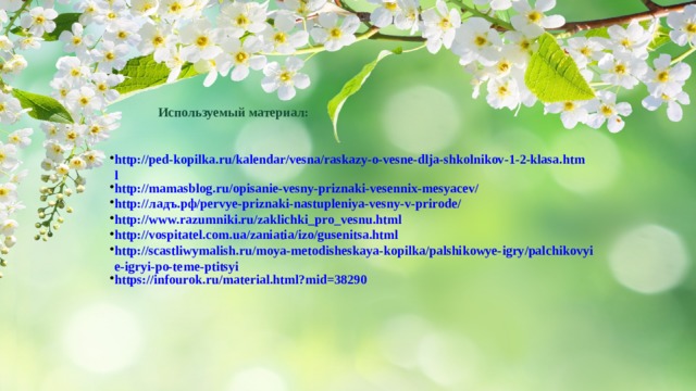 Используемый материал: http://ped-kopilka.ru/kalendar/vesna/raskazy-o-vesne-dlja-shkolnikov-1-2-klasa.html http://mamasblog.ru/opisanie-vesny-priznaki-vesennix-mesyacev/ http://ладъ.рф/pervye-priznaki-nastupleniya-vesny-v-prirode/ http://www.razumniki.ru/zaklichki_pro_vesnu.html http://vospitatel.com.ua/zaniatia/izo/gusenitsa.html http://scastliwymalish.ru/moya-metodisheskaya-kopilka/palshikowye-igry/palchikovyie-igryi-po-teme-ptitsyi https://infourok.ru/material.html?mid=38290 