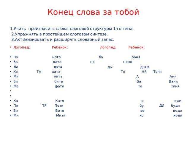 Конец слова за тобой 1.Учить произносить слова слоговой структуры 1-го типа.  2.Упражнять в простейшем слоговом синтезе.  3.Активизировать и расширять словарный запас. Логопед: Ребенок:   Логопед: Ребенок: Но нота   ба баня Ва вата    ня няня Да дата   ды дыня Ха ТА хата  То НЯ Тоня Мя мята А Аня Би бита Ва Ваня Фа фата Та Таня     Ка Катя и иди Пе ТЯ Петя бу ДИ буди Ви Витя ве веди Ми Митя хо ходи 