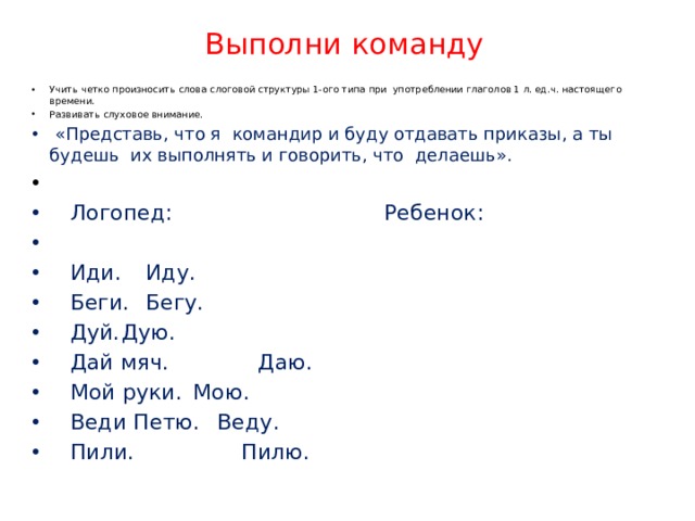 Выполни команду Учить четко произносить слова слоговой структуры 1-ого типа при употреблении глаголов 1 л. ед.ч. настоящего времени. Развивать слуховое внимание.   «Представь, что я командир и буду отдавать приказы, а ты будешь их выполнять и говорить, что делаешь».  Логопед:  Ребенок:  Иди.    Иду.  Беги.    Бегу.  Дуй.    Дую.  Дай мяч.   Даю.  Мой руки.   Мою.  Веди Петю.   Веду.  Пили.     Пилю. 