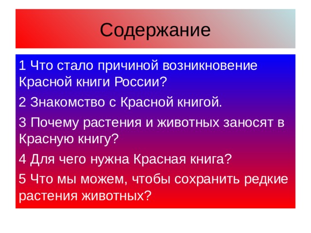 Содержание 1 Что стало причиной возникновение Красной книги России? 2 Знакомство с Красной книгой. 3 Почему растения и животных заносят в Красную книгу? 4 Для чего нужна Красная книга? 5 Что мы можем, чтобы сохранить редкие растения животных? 