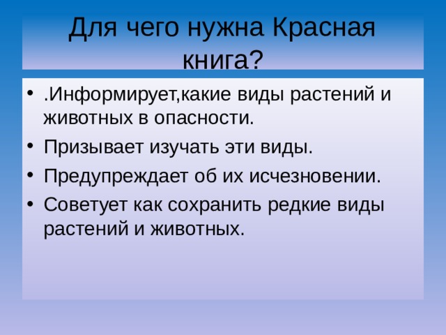 Для чего нужна Красная книга? .Информирует,какие виды растений и животных в опасности. Призывает изучать эти виды. Предупреждает об их исчезновении. Советует как сохранить редкие виды растений и животных. 