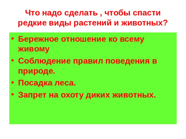 Что надо сделать , чтобы спасти редкие виды растений и животных? Бережное отношение ко всему живому Соблюдение правил поведения в природе. Посадка леса. Запрет на охоту диких животных. 