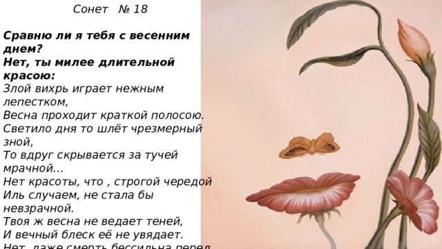 Сонет № 18   Сравню ли я тебя с весенним днем? Нет, ты милее длительной красою: Злой вихрь играет нежным лепестком, Весна проходит краткой полосою. Светило дня то шлёт чрезмерный зной, То вдруг скрывается за тучей мрачной… Нет красоты, что , строгой чередой Иль случаем, не стала бы невзрачной. Твоя ж весна не ведает теней, И вечный блеск её не увядает. Нет, даже смерть бессильна перед ней! На все века твой образ просияет. Пока есть в людях чувства и мечты, Живёт мой стих , а вместе с ним и ты!   