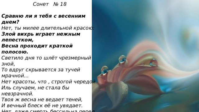 Сонет № 18  Сравню ли я тебя с весенним днем? Нет, ты милее длительной красою: Злой вихрь играет нежным лепестком, Весна проходит краткой полосою. Светило дня то шлёт чрезмерный зной, То вдруг скрывается за тучей мрачной… Нет красоты, что , строгой чередой Иль случаем, не стала бы невзрачной. Твоя ж весна не ведает теней, И вечный блеск её не увядает. Нет, даже смерть бессильна перед ней! На все века твой образ просияет. Пока есть в людях чувства и мечты, Живёт мой стих , а вместе с ним и ты!  