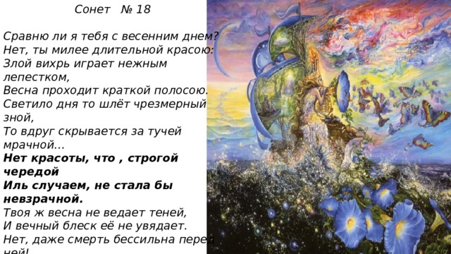 Сонет № 18  Сравню ли я тебя с весенним днем? Нет, ты милее длительной красою: Злой вихрь играет нежным лепестком, Весна проходит краткой полосою. Светило дня то шлёт чрезмерный зной, То вдруг скрывается за тучей мрачной… Нет красоты, что , строгой чередой Иль случаем, не стала бы невзрачной. Твоя ж весна не ведает теней, И вечный блеск её не увядает. Нет, даже смерть бессильна перед ней! На все века твой образ просияет. Пока есть в людях чувства и мечты, Живёт мой стих , а вместе с ним и ты!  