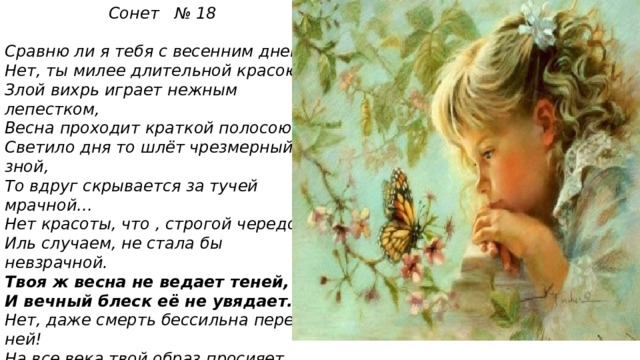  Сонет № 18   Сравню ли я тебя с весенним днем? Нет, ты милее длительной красою: Злой вихрь играет нежным лепестком, Весна проходит краткой полосою. Светило дня то шлёт чрезмерный зной, То вдруг скрывается за тучей мрачной… Нет красоты, что , строгой чередой Иль случаем, не стала бы невзрачной. Твоя ж весна не ведает теней, И вечный блеск её не увядает. Нет, даже смерть бессильна перед ней! На все века твой образ просияет. Пока есть в людях чувства и мечты, Живёт мой стих , а вместе с ним и ты! 
