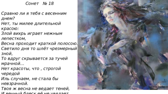 Сонет № 18  Сравню ли я тебя с весенним днем? Нет, ты милее длительной красою: Злой вихрь играет нежным лепестком, Весна проходит краткой полосою. Светило дня то шлёт чрезмерный зной, То вдруг скрывается за тучей мрачной… Нет красоты, что , строгой чередой Иль случаем, не стала бы невзрачной. Твоя ж весна не ведает теней, И вечный блеск её не увядает. Нет, даже смерть бессильна перед ней! На все века твой образ просияет. Пока есть в людях чувства и мечты, Живёт мой стих , а вместе с ним и ты!  