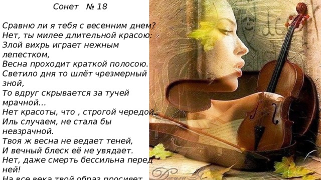 Сонет № 18  Сравню ли я тебя с весенним днем? Нет, ты милее длительной красою: Злой вихрь играет нежным лепестком, Весна проходит краткой полосою. Светило дня то шлёт чрезмерный зной, То вдруг скрывается за тучей мрачной… Нет красоты, что , строгой чередой Иль случаем, не стала бы невзрачной. Твоя ж весна не ведает теней, И вечный блеск её не увядает. Нет, даже смерть бессильна перед ней! На все века твой образ просияет. Пока есть в людях чувства и мечты, Живёт мой стих , а вместе с ним и ты! 