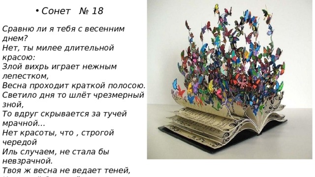  Сонет № 18  Сравню ли я тебя с весенним днем? Нет, ты милее длительной красою: Злой вихрь играет нежным лепестком, Весна проходит краткой полосою. Светило дня то шлёт чрезмерный зной, То вдруг скрывается за тучей мрачной… Нет красоты, что , строгой чередой Иль случаем, не стала бы невзрачной. Твоя ж весна не ведает теней, И вечный блеск её не увядает. Нет, даже смерть бессильна перед ней! На все века твой образ просияет. Пока есть в людях чувства и мечты , Живёт мой стих , а вместе с ним и ты! 