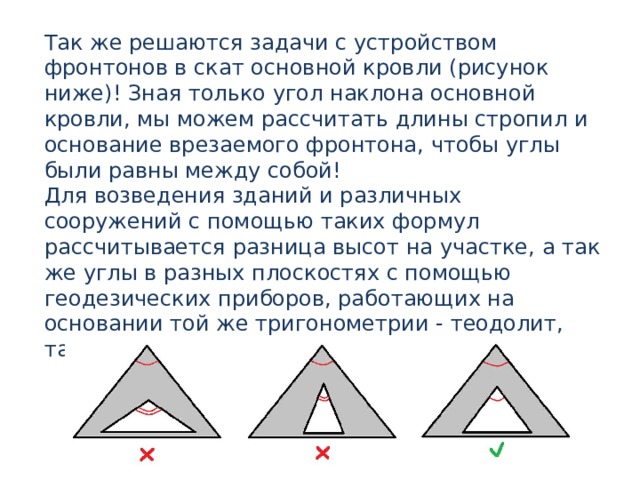Так же решаются задачи с устройством фронтонов в скат основной кровли (рисунок ниже)! Зная только угол наклона основной кровли, мы можем рассчитать длины стропил и основание врезаемого фронтона, чтобы углы были равны между собой! Для возведения зданий и различных сооружений с помощью таких формул рассчитывается разница высот на участке, а так же углы в разных плоскостях с помощью геодезических приборов, работающих на основании той же тригонометрии - теодолит, тахеометр и тригонометрический нивелир. 