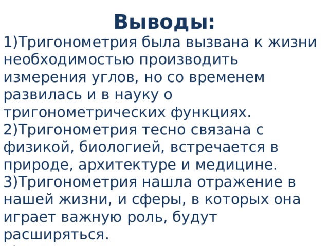 Выводы: 1)Тригонометрия была вызвана к жизни необходимостью производить измерения углов, но со временем развилась и в науку о тригонометрических функциях. 2)Тригонометрия тесно связана с физикой, биологией, встречается в природе, архитектуре и медицине. 3)Тригонометрия нашла отражение в нашей жизни, и сферы, в которых она играет важную роль, будут расширяться. 4) При построении дома нужны расчеты по тригонометрическим формулам 