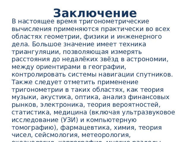 Заключение В настоящее время тригонометрические вычисления применяются практически во всех областях геометрии, физики и инженерного дела. Большое значение имеет техника триангуляции, позволяющая измерять расстояния до недалёких звёзд в астрономии, между ориентирами в географии, контролировать системы навигации спутников. Также следует отметить применение тригонометрии в таких областях, как теория музыки, акустика, оптика, анализ финансовых рынков, электроника, теория вероятностей, статистика, медицина (включая ультразвуковое исследование (УЗИ) и компьютерную томографию), фармацевтика, химия, теория чисел, сейсмология, метеорология, океанология, картография, многие разделы физики, топография и геодезия, архитектура, экономика, электронная техника, машиностроение, компьютерная графика, кристаллография. 