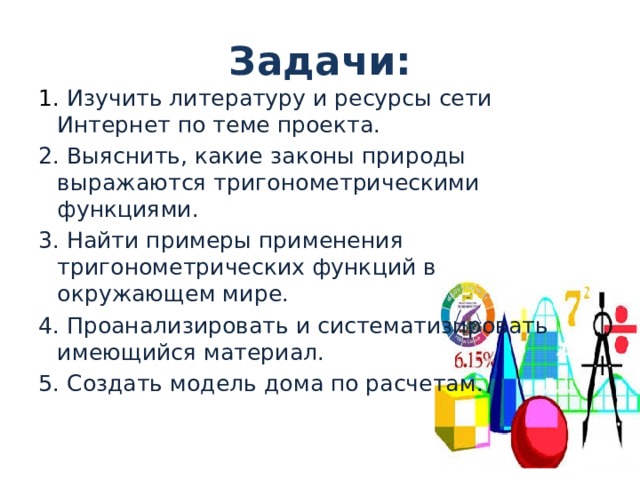 Задачи: 1. Изучить литературу и ресурсы сети Интернет по теме проекта. 2. Выяснить, какие законы природы выражаются тригонометрическими функциями. 3. Найти примеры применения тригонометрических функций в окружающем мире. 4. Проанализировать и систематизировать имеющийся материал. 5. Создать модель дома по расчетам. 
