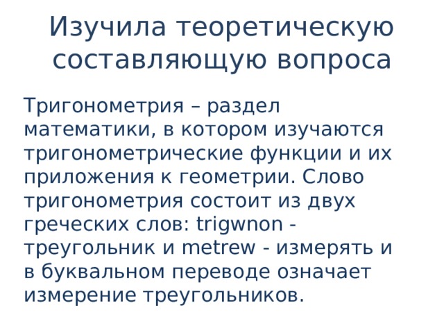 Изучила теоретическую составляющую вопроса Тригонометрия – раздел математики, в котором изучаются тригонометрические функции и их приложения к геометрии. Слово тригонометрия состоит из двух греческих слов: trigwnon - треугольник и metrew - измерять и в буквальном переводе означает измерение треугольников. 