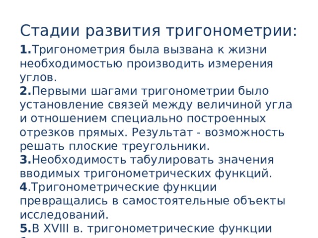 Стадии развития тригонометрии: 1. Тригонометрия была вызвана к жизни необходимостью производить измерения углов. 2. Первыми шагами тригонометрии было установление связей между величиной угла и отношением специально построенных отрезков прямых. Результат - возможность решать плоские треугольники. 3. Необходимость табулировать значения вводимых тригонометрических функций. 4 .Тригонометрические функции превращались в самостоятельные объекты исследований. 5. В XVIII в. тригонометрические функции были включены в систему математического анализа. 