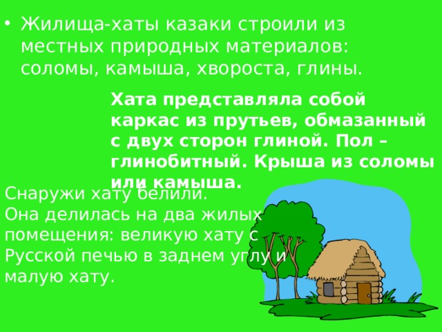 Жилища-хаты казаки строили из местных природных материалов: соломы, камыша, хвороста, глины. Хата представляла собой каркас из прутьев, обмазанный с двух сторон глиной. Пол – глинобитный. Крыша из соломы или камыша. Снаружи хату белили.  Она делилась на два жилых помещения: великую хату с Русской печью в заднем углу и малую хату. 