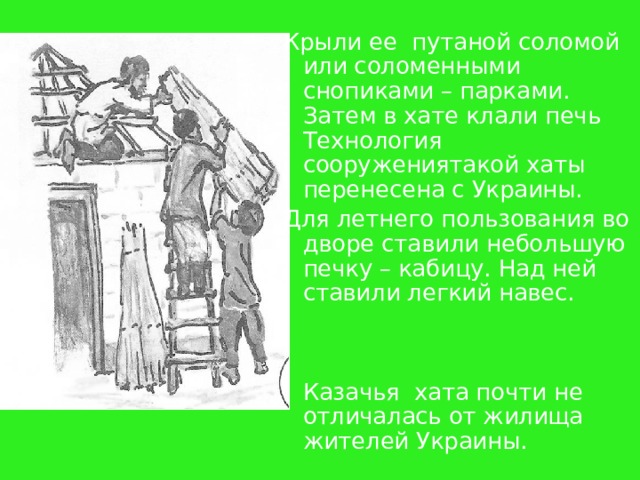 Крыли ее  путаной соломой или соломенными снопиками – парками. Затем в хате клали печь Технология  сооружениятакой хаты  перенесена с Украины.  Для летнего пользования во дворе ставили небольшую печку – кабицу. Над ней ставили легкий навес.   Казачья  хата почти не отличалась от жилища жителей Украины. 