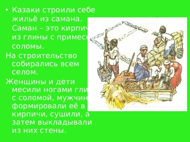 Казаки строили себе жильё из самана. Саман – это кирпич из глины с примесью соломы. На строительство собирались всем селом. Женщины и дети месили ногами глину с соломой, мужчины формировали её в кирпичи, сушили, а затем выкладывали из них стены. 