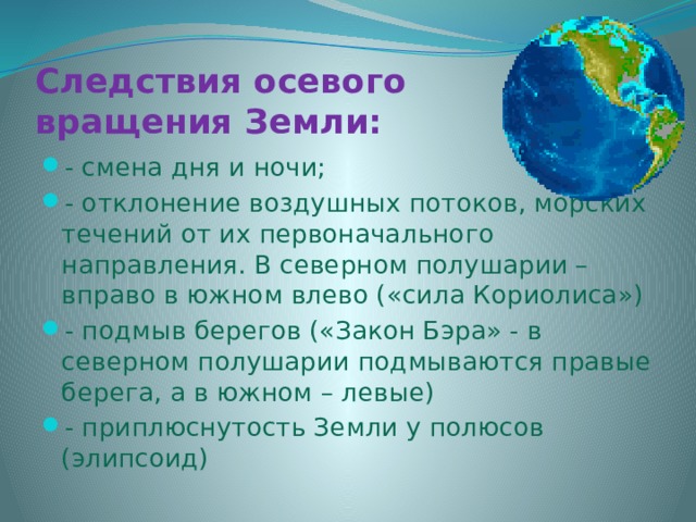 Следствия осевого вращения Земли: - смена дня и ночи; - отклонение воздушных потоков, морских течений от их первоначального направления. В северном полушарии – вправо в южном влево («сила Кориолиса») - подмыв берегов («Закон Бэра» - в северном полушарии подмываются правые берега, а в южном – левые) - приплюснутость Земли у полюсов (элипсоид) 