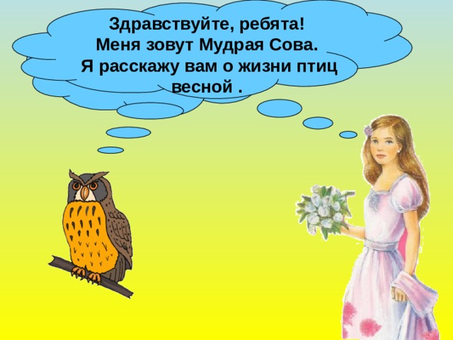 Здравствуйте, ребята! Меня зовут Мудрая Сова.  Я расскажу вам о жизни птиц весной . Ребята, скажите, а кто приносит весну на крыльях ? 