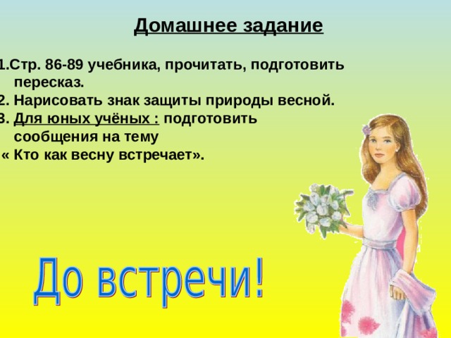 Домашнее задание 1.Стр. 86-89 учебника, прочитать, подготовить  пересказ. 2. Нарисовать знак защиты природы весной. 3. Для юных учёных : подготовить  сообщения на тему  « Кто как весну встречает».  