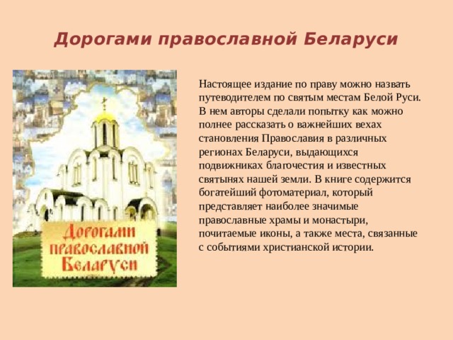 Дорогами православной Беларуси Настоящее издание по праву можно назвать путеводителем по святым местам Белой Руси. В нем авторы сделали попытку как можно полнее рассказать о важнейших вехах становления Православия в различных регионах Беларуси, выдающихся подвижниках благочестия и известных святынях нашей земли. В книге содержится богатейший фотоматериал, который представляет наиболее значимые православные храмы и монастыри, почитаемые иконы, а также места, связанные с событиями христианской истории. 