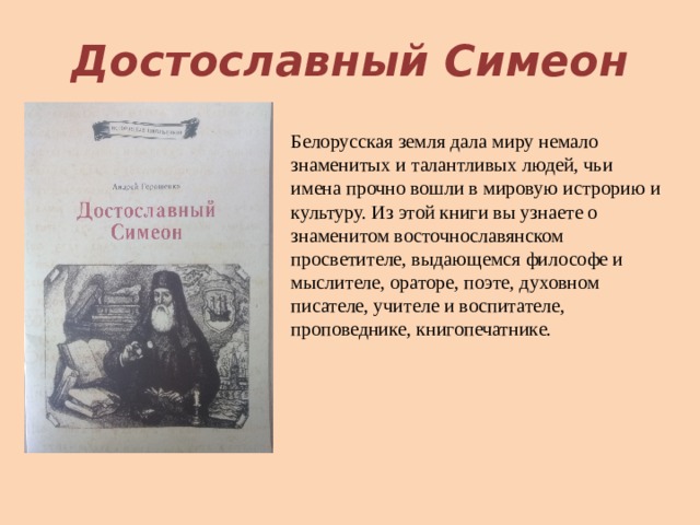 Достославный Симеон Белорусская земля дала миру немало знаменитых и талантливых людей, чьи имена прочно вошли в мировую истрорию и культуру. Из этой книги вы узнаете о знаменитом восточнославянском просветителе, выдающемся философе и мыслителе, ораторе, поэте, духовном писателе, учителе и воспитателе, проповеднике, книгопечатнике. 