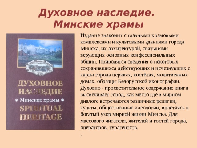  Духовное наследие.  Минские храмы Издание знакомит с главными храмовыми комплексами и культовыми зданиями города Минска, их архитектурой, святынями верующих основных конфессиональных общин. Приводятся сведения о некоторых сохранившихся действующих и исчезнувших с карты города церквях, костёлах, молитвенных домах, образцы Белорусской иконографии. Духовно - просветительное содержание книги высвечивает город, как место где в мирном диалоге встречаются различные религии, культы, общественные идеологии, вплетаясь в богатый узор мирной жизни Минска. Для массового читателя, жителей и гостей города, операторов, турагентств.  . 