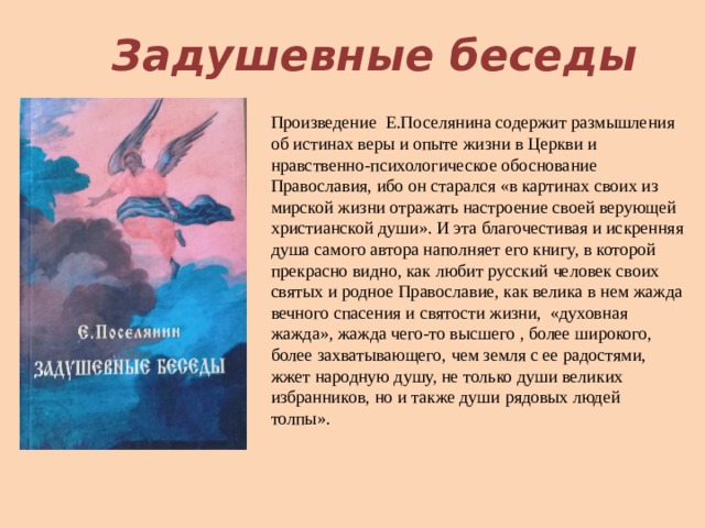 Задушевные беседы Произведение Е.Поселянина содержит размышления об истинах веры и опыте жизни в Церкви и нравственно-психологическое обоснование Православия, ибо он старался «в картинах своих из мирской жизни отражать настроение своей верующей христианской души». И эта благочестивая и искренняя душа самого автора наполняет его книгу, в которой прекрасно видно, как любит русский человек своих святых и родное Православие, как велика в нем жажда вечного спасения и святости жизни, «духовная жажда», жажда чего-то высшего , более широкого, более захватывающего, чем земля с ее радостями, жжет народную душу, не только души великих избранников, но и также души рядовых людей толпы». 