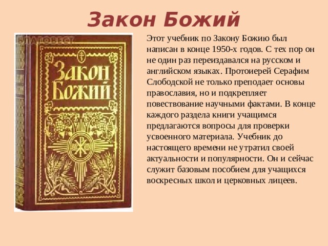 Закон Божий Этот учебник по Закону Божию был написан в конце 1950-х годов. С тех пор он не один раз переиздавался на русском и английском языках. Протоиерей Серафим Слободской не только преподает основы православия, но и подкрепляет повествование научными фактами. В конце каждого раздела книги учащимся предлагаются вопросы для проверки усвоенного материала. Учебник до настоящего времени не утратил своей актуальности и популярности. Он и сейчас служит базовым пособием для учащихся воскресных школ и церковных лицеев.   