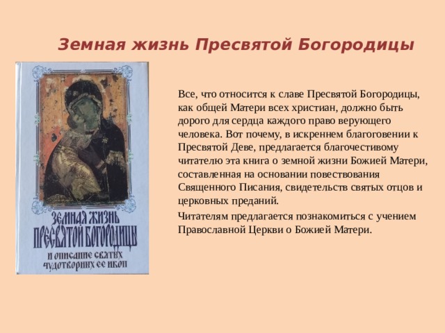  Земная жизнь Пресвятой Богородицы Все, что относится к славе Пресвятой Богородицы, как общей Матери всех христиан, должно быть дорого для сердца каждого право верующего человека. Вот почему, в искреннем благоговении к Пресвятой Деве, предлагается благочестивому читателю эта книга о земной жизни Божией Матери, составленная на основании повествования Священного Писания, свидетельств святых отцов и церковных преданий. Читателям предлагается познакомиться с учением Православной Церкви о Божией Матери. 