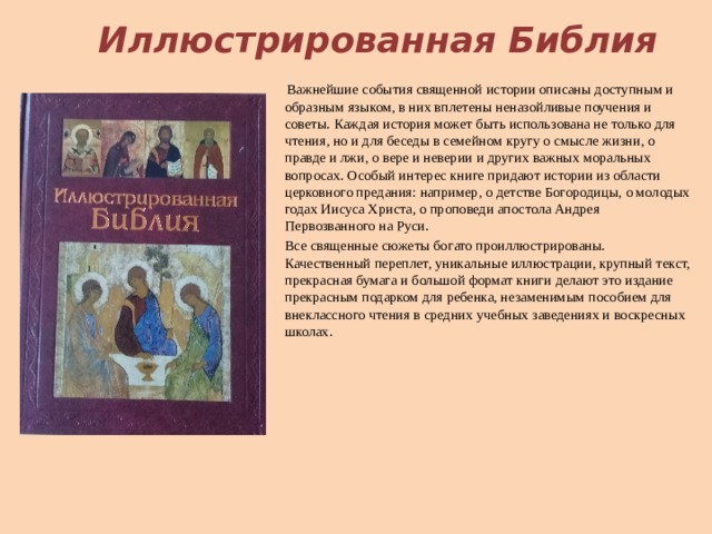 Иллюстрированная Библия   Важнейшие события священной истории описаны доступным и образным языком, в них вплетены неназойливые поучения и советы. Каждая история может быть использована не только для чтения, но и для беседы в семейном кругу о смысле жизни, о правде и лжи, о вере и неверии и других важных моральных вопросах. Особый интерес книге придают истории из области церковного предания: например, о детстве Богородицы, о молодых годах Иисуса Христа, о проповеди апостола Андрея Первозванного на Руси. Все священные сюжеты богато проиллюстрированы. Качественный переплет, уникальные иллюстрации, крупный текст, прекрасная бумага и большой формат книги делают это издание прекрасным подарком для ребенка, незаменимым пособием для внеклассного чтения в средних учебных заведениях и воскресных школах.    