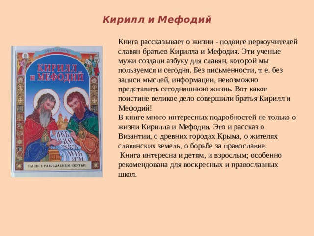 Кирилл и Мефодий Книга рассказывает о жизни - подвиге первоучителей славян братьев Кирилла и Мефодия. Эти ученые мужи создали азбуку для славян, которой мы пользуемся и сегодня. Без письменности, т. е. без записи мыслей, информации, невозможно представить сегодняшнюю жизнь. Вот какое поистине великое дело совершили братья Кирилл и Мефодий!   В книге много интересных подробностей не только о жизни Кирилла и Мефодия. Это и рассказ о Византии, о древних городах Крыма, о жителях славянских земель, о борьбе за православие.   Книга интересна и детям, и взрослым; особенно рекомендована для воскресных и православных школ.    