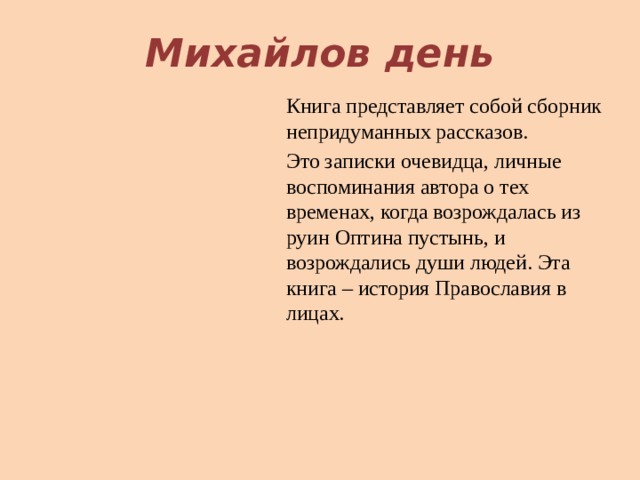 Михайлов день Книга представляет собой сборник непридуманных рассказов. Это записки очевидца, личные воспоминания автора о тех временах, когда возрождалась из руин Оптина пустынь, и возрождались души людей. Эта книга – история Православия в лицах. 