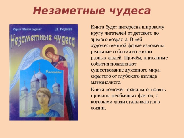 Незаметные чудеса Книга будет интересна широкому кругу читателей от детского до зрелого возраста. В ней художественной форме изложены реальные события из жизни разных людей. Причём, описанные события показывают существование духовного мира, скрытого от глубокого взгляда материалиста. Книга поможет правильно понять причины необычных фактов, с которыми люди сталкиваются в жизни. 