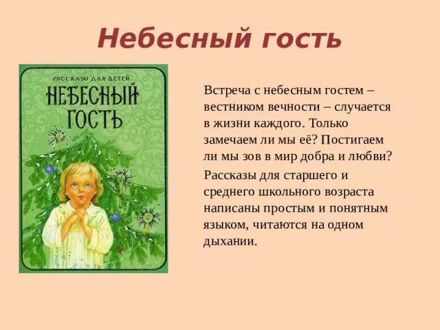 Небесный гость Встреча с небесным гостем – вестником вечности – случается в жизни каждого. Только замечаем ли мы её? Постигаем ли мы зов в мир добра и любви? Рассказы для старшего и среднего школьного возраста написаны простым и понятным языком, читаются на одном дыхании. 