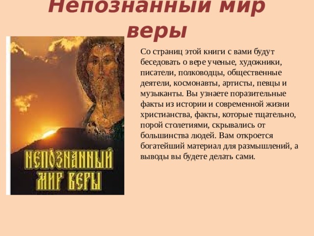 Непознанный мир веры Со страниц этой книги с вами будут беседовать о вере ученые, художники, писатели, полководцы, общественные деятели, космонавты, артисты, певцы и музыканты. Вы узнаете поразительные факты из истории и современной жизни христианства, факты, которые тщательно, порой столетиями, скрывались от большинства людей. Вам откроется богатейший материал для размышлений, а выводы вы будете делать сами.  