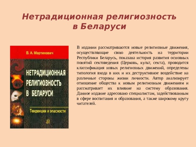  Нетрадиционная религиозность в Беларуси В издании рассматриваются новые религиозные движения, осуществляющие свою деятельность на территории Республики Беларусь, показана история развития основных понятий сектоведения (Церковь, культ, секта), проводится классификация новых религиозных движений, определены типология входа в них и их деструктивное воздействие на различные стороны жизни личности. Автор анализирует отношение общества к новым религиозным движениям и рассматривает их влияние на систему образования.  Данное издание адресовано специалистам, задействованным в сфере воспитания и образования, а также широкому кругу читателей.    