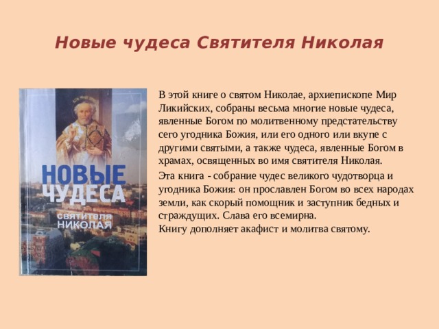  Новые чудеса Святителя Николая В этой книге о святом Николае, архиепископе Мир Ликийских, собраны весьма многие новые чудеса, явленные Богом по молитвенному предстательству сего угодника Божия, или его одного или вкупе с другими святыми, а также чудеса, явленные Богом в храмах, освященных во имя святителя Николая. Эта книга - собрание чудес великого чудотворца и угодника Божия: он прославлен Богом во всех народах земли, как скорый помощник и заступник бедных и страждущих. Слава его всемирна.  Книгу дополняет акафист и молитва святому.   