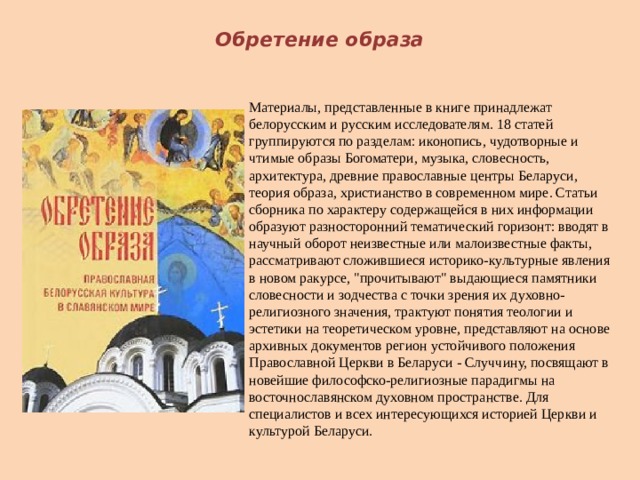  Обретение образа Материалы, представленные в книге принадлежат белорусским и русским исследователям. 18 статей группируются по разделам: иконопись, чудотворные и чтимые образы Богоматери, музыка, словесность, архитектура, древние православные центры Беларуси, теория образа, христианство в современном мире. Статьи сборника по характеру содержащейся в них информации образуют разносторонний тематический горизонт: вводят в научный оборот неизвестные или малоизвестные факты, рассматривают сложившиеся историко-культурные явления в новом ракурсе, 