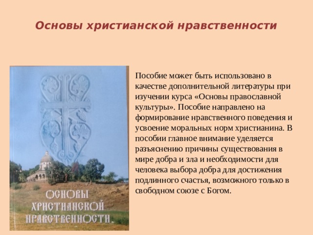  Основы христианской нравственности Пособие может быть использовано в качестве дополнительной литературы при изучении курса «Основы православной культуры». Пособие направлено на формирование нравственного поведения и усвоение моральных норм христианина. В пособии главное внимание уделяется разъяснению причины существования в мире добра и зла и необходимости для человека выбора добра для достижения подлинного счастья, возможного только в свободном союзе с Богом. 