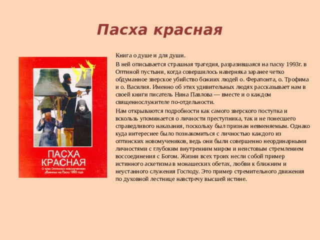  Пасха красная Книга о душе и для души. В ней описывается страшная трагедия, разразившаяся на пасху 1993г. в Оптиной пустыни, когда совершилось наверняка заранее четко обдуманное зверское убийство божиих людей о. Ферапонта, о. Трофима и о. Василия. Именно об этих удивительных людях рассказывает нам в своей книги писатель Нина Павлова — вместе и о каждом священнослужителе по-отдельности. Нам открываются подробности как самого зверского поступка и вскользь упоминается о личности преступника, так и не понесшего справедливого наказания, поскольку был признан невменяемым. Однако куда интереснее было познакомиться с личностью каждого из оптинских новомучеников, ведь они были совершенно неординарными личностями с глубоким внутренним миром и неистовым стремлением воссоединения с Богом. Жизни всех троих несли собой пример истинного аскетизма в монашеских обетах, любви к ближним и неустанного служения Господу. Это пример стремительного движения по духовной лестнице навстречу высшей истине.    