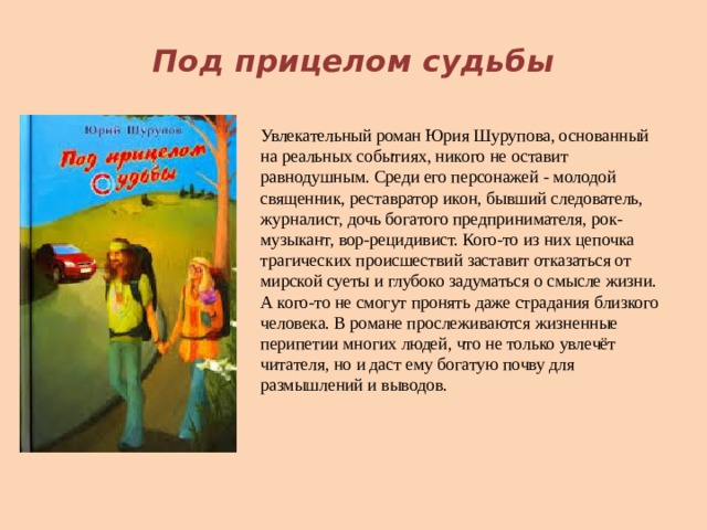  Под прицелом судьбы Увлекательный роман Юрия Шурупова, основанный на реальных событиях, никого не оставит равнодушным. Среди его персонажей - молодой священник, реставратор икон, бывший следователь, журналист, дочь богатого предпринимателя, рок-музыкант, вор-рецидивист. Кого-то из них цепочка трагических происшествий заставит отказаться от мирской суеты и глубоко задуматься о смысле жизни. А кого-то не смогут пронять даже страдания близкого человека. В романе прослеживаются жизненные перипетии многих людей, что не только увлечёт читателя, но и даст ему богатую почву для размышлений и выводов.     