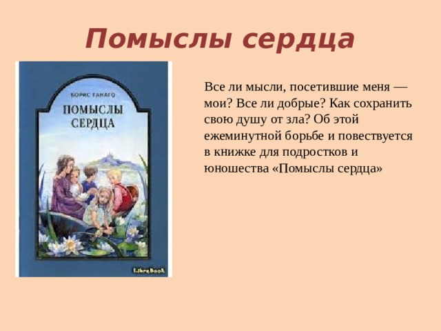 Помыслы сердца Все ли мысли, посетившие меня — мои? Все ли добрые? Как сохранить свою душу от зла? Об этой ежеминутной борьбе и повествуется в книжке для подростков и юношества «Помыслы сердца»   