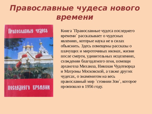 Православные чудеса нового времени Книга `Православные чудеса последнего времени` рассказывает о чудесных явлениях, которые наука не в силах объяснить. Здесь помещены рассказы о плачущих и мироточивых иконах, жизни после смерти, удивительных исцелениях, схождении благодатного огня, помощи архангела Михаила, Николая Чудотворца и Матроны Московской, а также других чудесах, о знаменитом на весь православный мир `стоянии Зои`, которое произошло в 1956 году.   