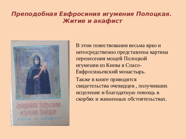  Преподобная Евфросиния игумения Полоцкая.  Житие и акафист В этом повествовании весьма ярко и непосредственно представлена картина перенесения мощей Полоцкой игумении из Киева в Спасо-Евфросиньевский монастырь. Также в книге приводятся свидетельства очевидцев , получивших исцеление и благодатную помощь в скорбях и жизненных обстоятельствах. 