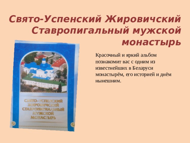  Свято-Успенский Жировичский Ставропигальный мужской монастырь Красочный и яркий альбом познакомит вас с одним из известнейших в Беларуси монастырём, его историей и днём нынешним. 