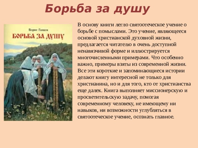Борьба за душу В основу книги легло святоотеческое учение о борьбе с помыслами. Это учение, являющееся основой христианской духовной жизни, предлагается читателю в очень доступной ненавязчивой форме и иллюстрируется многочисленными примерами. Что особенно важно, примеры взяты из современной жизни. Все эти короткие и запоминающиеся истории делают книгу интересной не только для христианина, но и для того, кто от христианства еще далек. Книга выполняет миссионерскую и просветительскую задачу, помогая современному человеку, не имеющему ни навыков, ни возможности углубляться в святоотеческое учение, осознать главное.   